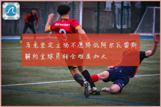 马竞坚定立场不愿降低阿尔瓦雷斯解约金球员转会难度加大