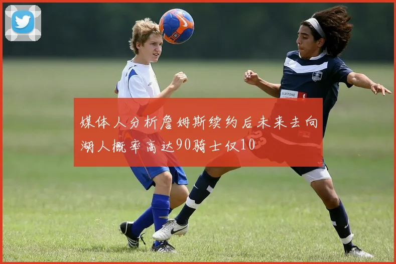 媒体人分析詹姆斯续约后未来去向湖人概率高达90骑士仅10
