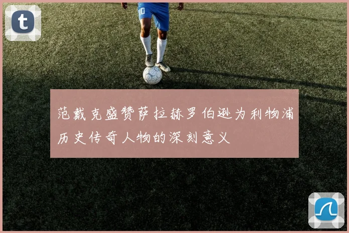 范戴克盛赞萨拉赫罗伯逊为利物浦历史传奇人物的深刻意义