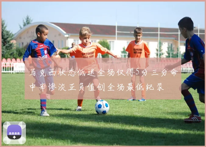 马克西状态低迷全场仅得5分三分命中率惨淡正负值创全场最低纪录