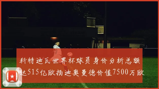 科特迪瓦世界杯球员身价分析总额达515亿欧扬迪奥曼德价值7500万欧