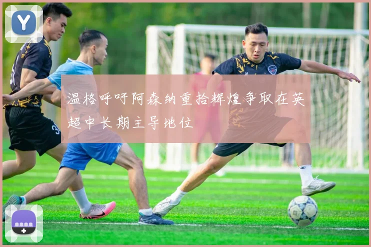温格呼吁阿森纳重拾辉煌争取在英超中长期主导地位