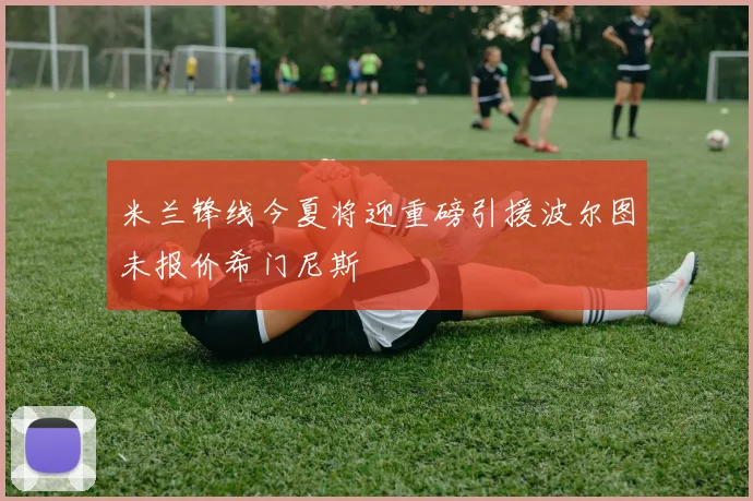 米兰锋线今夏将迎重磅引援波尔图未报价希门尼斯