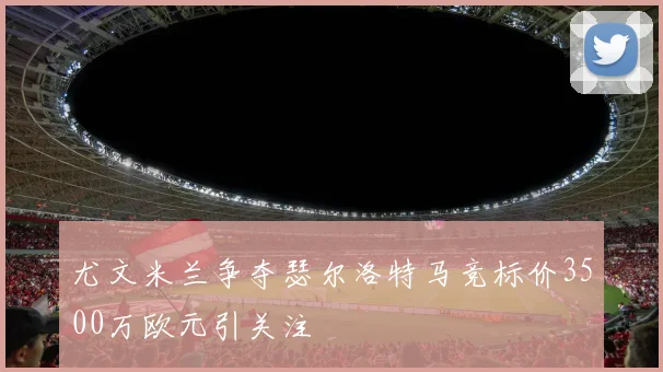尤文米兰争夺瑟尔洛特马竞标价3500万欧元引关注