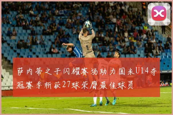 萨内蒂之子闪耀赛场助力国米U14夺冠赛季斩获27球荣膺最佳球员