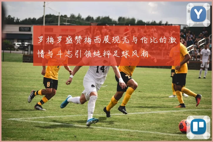 罗梅罗盛赞梅西展现无与伦比的激情与斗志引领纯粹足球风潮