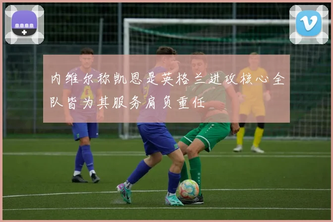内维尔称凯恩是英格兰进攻核心全队皆为其服务肩负重任