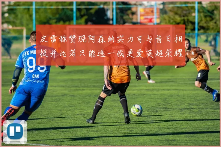 皮雷称赞现阿森纳实力可与昔日相提并论若只能选一我更爱英超荣耀