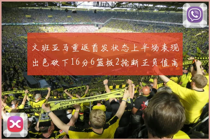 文班亚马重返首发状态上半场表现出色砍下16分6篮板2抢断正负值高达21