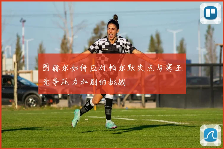 图赫尔如何应对帕尔默失点与寒王竞争压力加剧的挑战