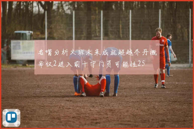名嘴分析文班未来成就超越乔丹概率仅2进入前十守门员可能性25