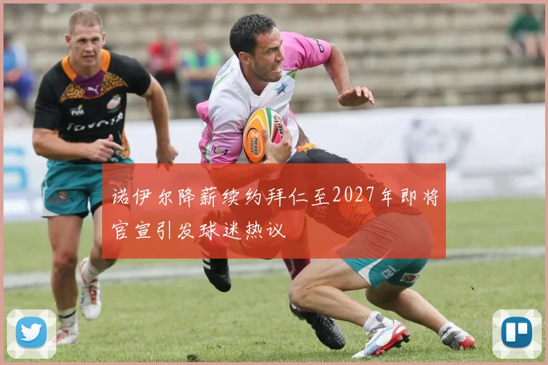 诺伊尔降薪续约拜仁至2027年即将官宣引发球迷热议