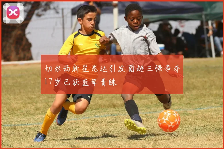 切尔西新星昆达引发葡超三强争夺17岁已获蓝军青睐