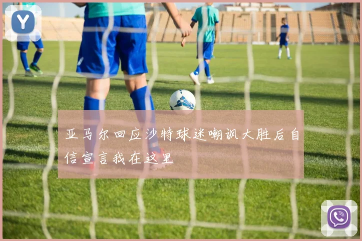 亚马尔回应沙特球迷嘲讽大胜后自信宣言我在这里