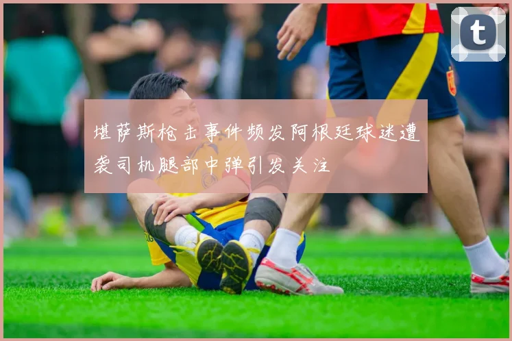 堪萨斯枪击事件频发阿根廷球迷遭袭司机腿部中弹引发关注