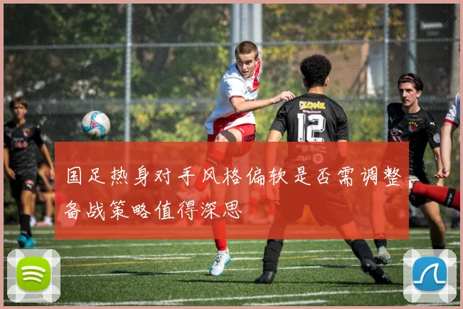 国足热身对手风格偏软是否需调整备战策略值得深思