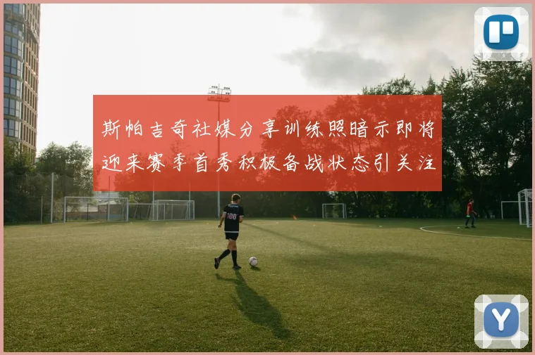斯帕吉奇社媒分享训练照暗示即将迎来赛季首秀积极备战状态引关注