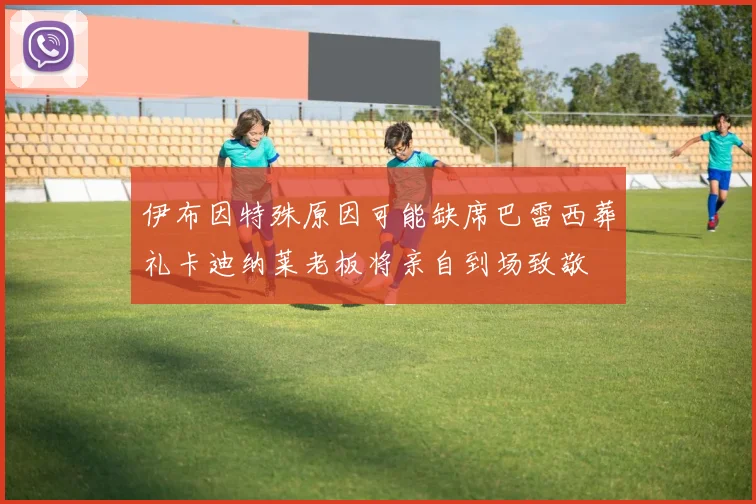 伊布因特殊原因可能缺席巴雷西葬礼卡迪纳莱老板将亲自到场致敬
