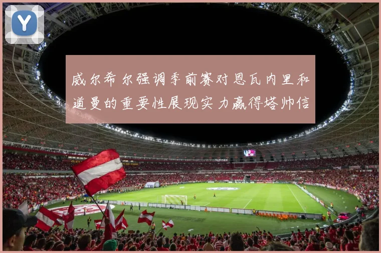 威尔希尔强调季前赛对恩瓦内里和道曼的重要性展现实力赢得塔帅信任