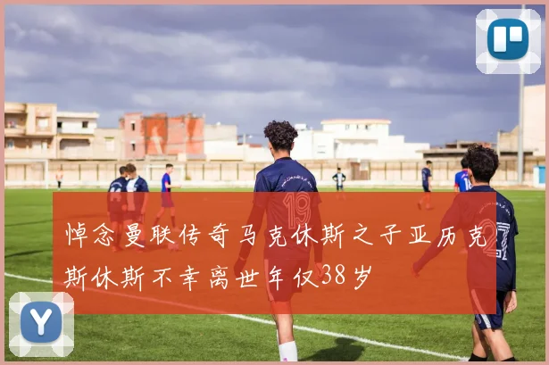 悼念曼联传奇马克休斯之子亚历克斯休斯不幸离世年仅38岁